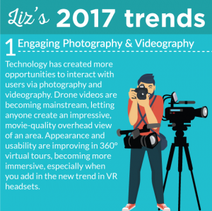 Liz's 2017 Trends. #1 - Engaging Photography and Videography Technology has created more opportunities to interact with users via photography and videography. Drone videos are becoming mainstream, letting anyone create an impressive, movie-quality overhead view of an area. Appearance and usability are improving in 360° virtual tours, becoming more immersive, especially when you add in the new trend in VR headsets.